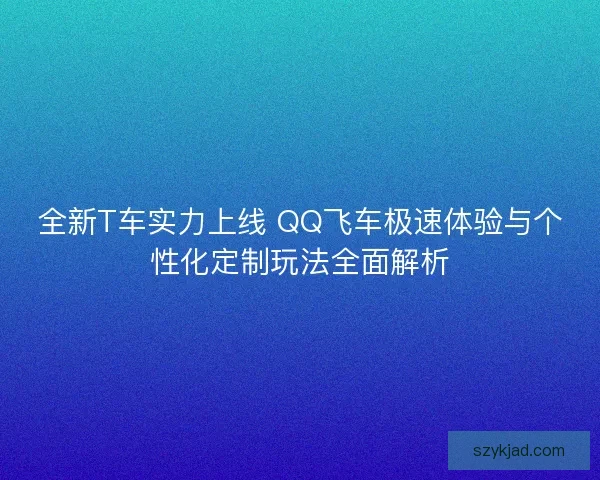 全新T车实力上线 QQ飞车极速体验与个性化定制玩法全面解析