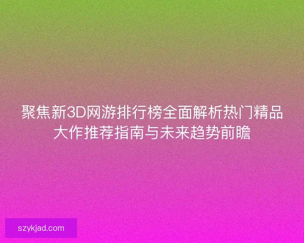 聚焦新3D网游排行榜全面解析热门精品大作推荐指南与未来趋势前瞻