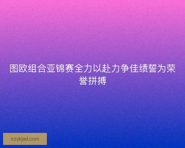 图欧组合亚锦赛全力以赴力争佳绩誓为荣誉拼搏