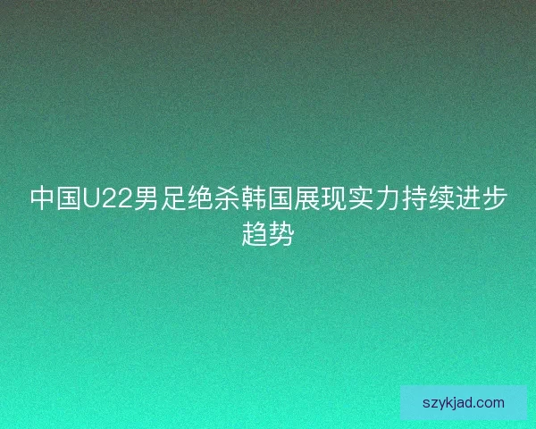 中国U22男足绝杀韩国展现实力持续进步趋势
