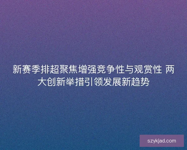 新赛季排超聚焦增强竞争性与观赏性 两大创新举措引领发展新趋势