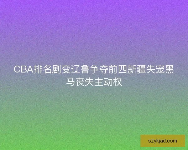 CBA排名剧变辽鲁争夺前四新疆失宠黑马丧失主动权