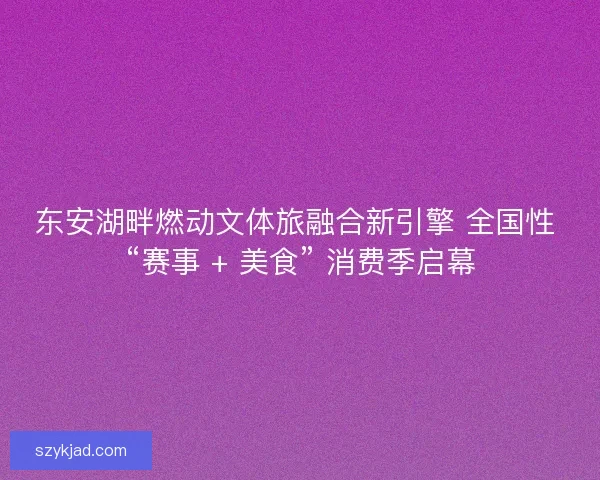东安湖畔燃动文体旅融合新引擎 全国性 “赛事 + 美食” 消费季启幕