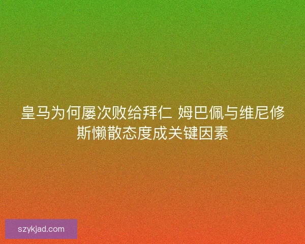皇马为何屡次败给拜仁 姆巴佩与维尼修斯懒散态度成关键因素