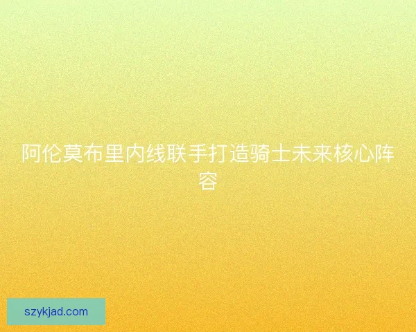 阿伦莫布里内线联手打造骑士未来核心阵容