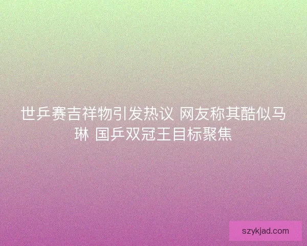 世乒赛吉祥物引发热议 网友称其酷似马琳 国乒双冠王目标聚焦