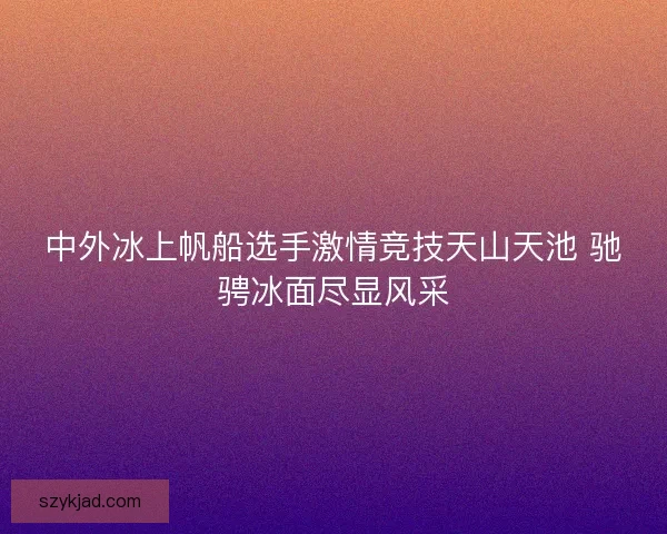 中外冰上帆船选手激情竞技天山天池 驰骋冰面尽显风采
