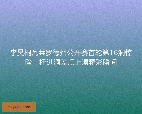 李昊桐瓦莱罗德州公开赛首轮第16洞惊险一杆进洞差点上演精彩瞬间