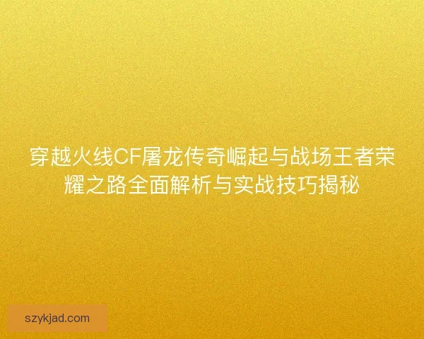 穿越火线CF屠龙传奇崛起与战场王者荣耀之路全面解析与实战技巧揭秘