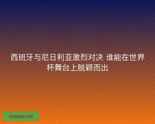 西班牙与尼日利亚激烈对决 谁能在世界杯舞台上脱颖而出