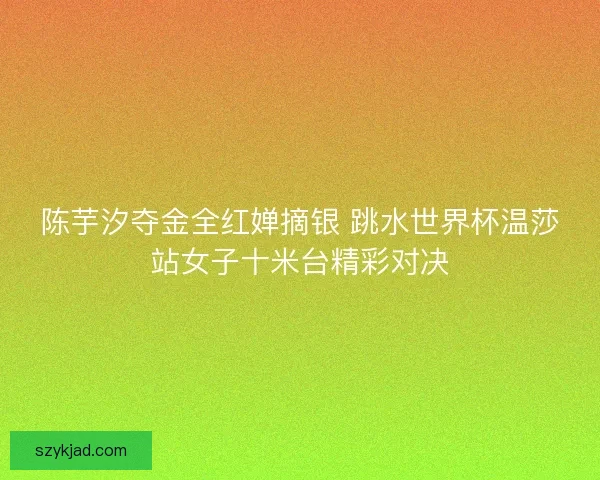 陈芋汐夺金全红婵摘银 跳水世界杯温莎站女子十米台精彩对决