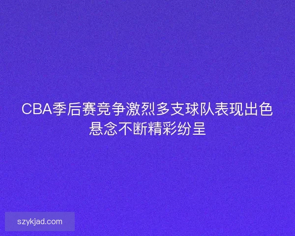 CBA季后赛竞争激烈多支球队表现出色悬念不断精彩纷呈