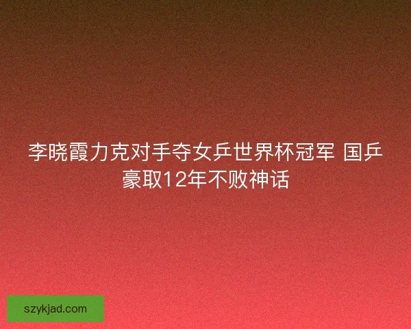 李晓霞力克对手夺女乒世界杯冠军 国乒豪取12年不败神话