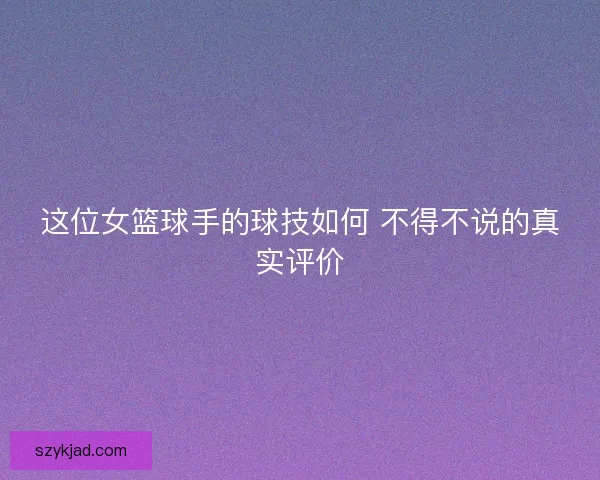 这位女篮球手的球技如何 不得不说的真实评价