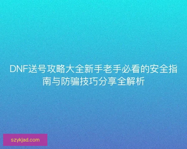 DNF送号攻略大全新手老手必看的安全指南与防骗技巧分享全解析
