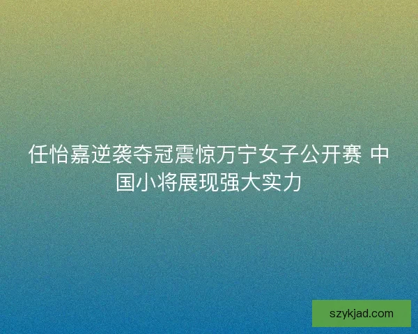 任怡嘉逆袭夺冠震惊万宁女子公开赛 中国小将展现强大实力