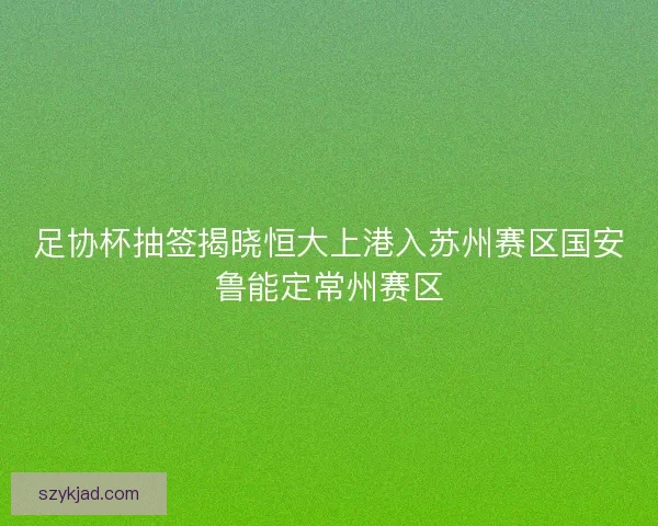 足协杯抽签揭晓恒大上港入苏州赛区国安鲁能定常州赛区 足协杯抽签揭晓恒大上港入苏州赛区国安鲁能定常州赛区