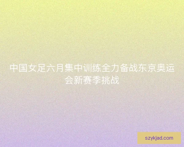 中国女足六月集中训练全力备战东京奥运会新赛季挑战
