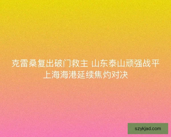 克雷桑复出破门救主 山东泰山顽强战平上海海港延续焦灼对决