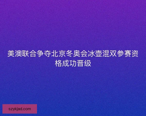 美澳联合争夺北京冬奥会冰壶混双参赛资格成功晋级