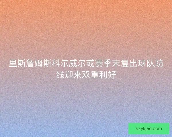 里斯詹姆斯科尔威尔或赛季末复出球队防线迎来双重利好
