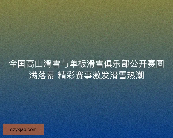 全国高山滑雪与单板滑雪俱乐部公开赛圆满落幕 精彩赛事激发滑雪热潮