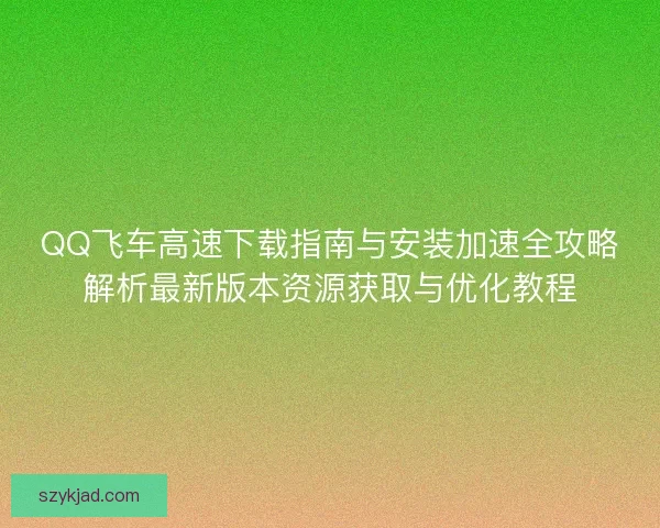QQ飞车高速下载指南与安装加速全攻略解析最新版本资源获取与优化教程