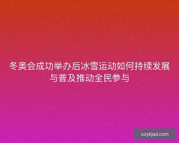 冬奥会成功举办后冰雪运动如何持续发展与普及推动全民参与