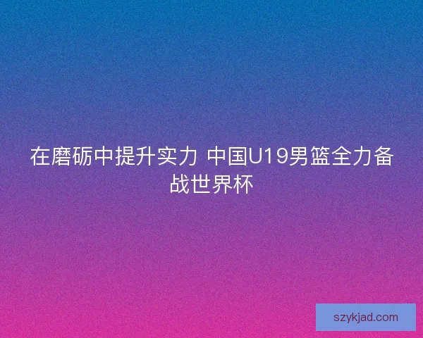 在磨砺中提升实力 中国U19男篮全力备战世界杯